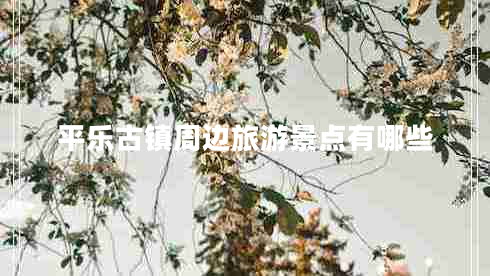 平樂(lè )古鎮周邊旅游景點(diǎn)有哪些