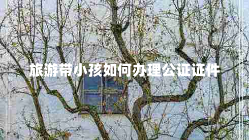 旅游帶小孩如何辦理公證證件