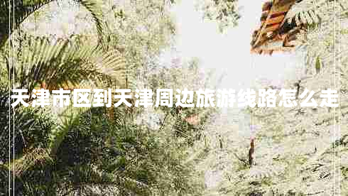 天津市區到天津周邊旅游線(xiàn)路怎么走