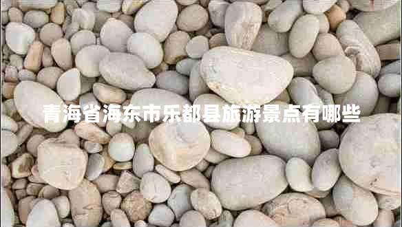 青海省海東市樂(lè )都縣旅游景點(diǎn)有哪些