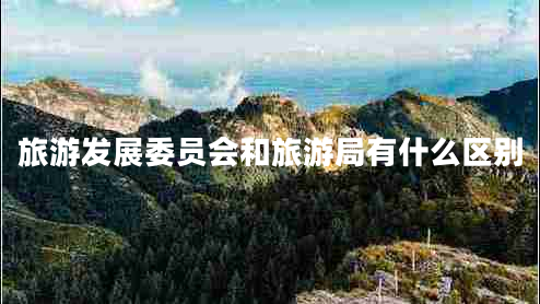 旅游發(fā)展委員會(huì )和旅游局有什么區別