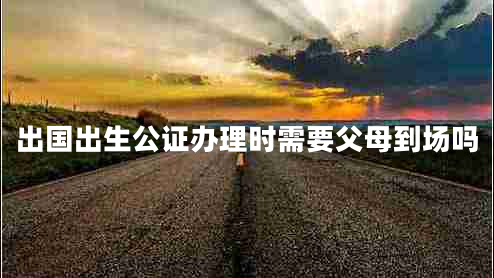 出國出生公證辦理時(shí)需要父母到場(chǎng)嗎