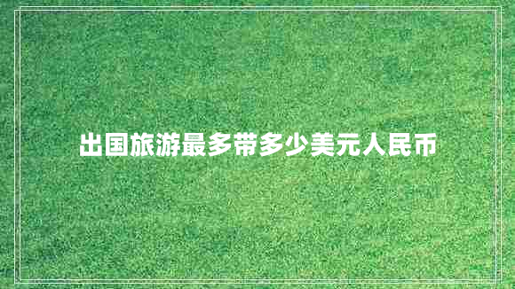 出國旅游最多帶多少美元人民幣