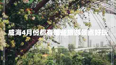 威海4月份都有哪些旅游景點(diǎn)好玩