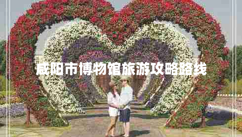 咸陽(yáng)市博物館旅游攻略路線(xiàn)
