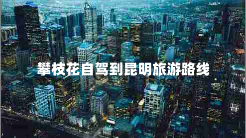 攀枝花自駕到昆明旅游路線(xiàn)