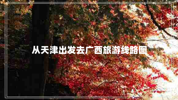 從天津出發(fā)去廣西旅游線(xiàn)路圖