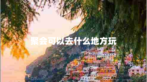 聚會(huì )可以去什么地方玩