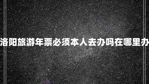 洛陽(yáng)旅游年票必須本人去辦嗎在哪里辦