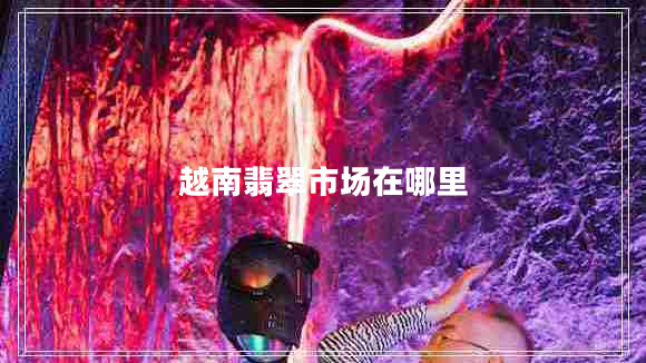 越南翡翠市場(chǎng)在哪里