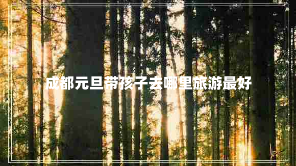 成都元旦帶孩子去哪里旅游最好