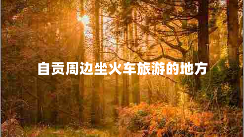 自貢周邊坐火車(chē)旅游的地方