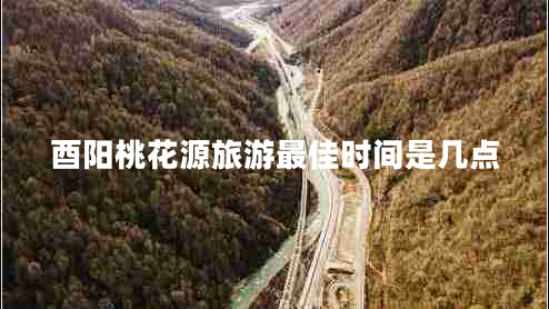 酉陽(yáng)桃花源旅游最佳時(shí)間是幾點(diǎn)