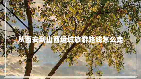 從西安到山西運城旅游路線(xiàn)怎么走