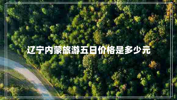 遼寧內蒙旅游五日價(jià)格是多少元