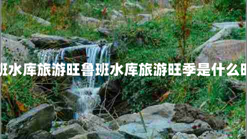 魯班水庫旅游旺魯班水庫旅游旺季是什么時(shí)候