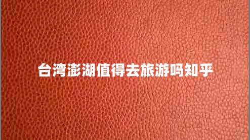 臺灣澎湖值得去旅游嗎知乎