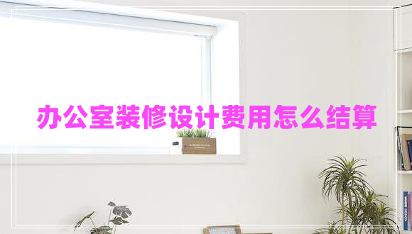 辦公室裝修設計費用怎么結(jié)算